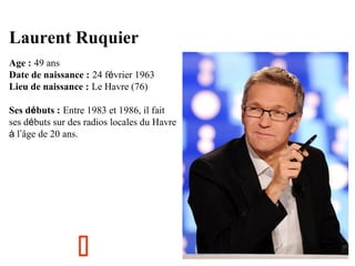 Laurent Ruquier
Age : 49 ans
Date de naissance : 24 février 1963
Lieu de naissance : Le Havre (76)
Ses débuts : Entre 1983 et 1986, il fait
ses débuts sur des radios locales du Havre
à l’âge de 20 ans.



 