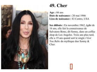 49. Cher
Age : 66 ans
Date de naissance : 20 mai 1946
Lieu de naissance : El Centro, USA
Ses débuts : En novembre 1962, âgée de
16 ans, elle fait la connaissance de
Salvatore Bono, dit Sonny, dans un coffee
shop de Los Angeles. Trois ans plus tard,
elle a 19 ans quand sort le single I Got
You Babe du mythique duo Sonny &
Cher.



 