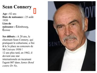 Sean Connery



Age : 82 ans
Date de naissance : 25 août
1930
Lieu de
naissance : Édimbourg,
Écosse

Ses débuts : A 20 ans, le
charmant Sean Connery, qui
pratiquait le culturisme, a fini
à la 3e place au concours de
Mr Univers 1950 !
12 ans plus tard, en 1962, il
devient une star
internationale en incarnant
l'agent 007 dans James Bond
contre Dr No.

 