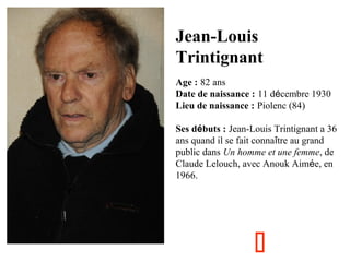 Jean-Louis
Trintignant
Age : 82 ans
Date de naissance : 11 décembre 1930
Lieu de naissance : Piolenc (84)
Ses débuts : Jean-Louis Trintignant a 36
ans quand il se fait connaître au grand
public dans Un homme et une femme, de
Claude Lelouch, avec Anouk Aimée, en
1966.



 