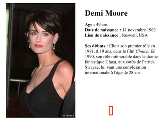 Demi Moore
Age : 49 ans
Date de naissance : 11 novembre 1962
Lieu de naissance : Roswell, USA
Ses débuts : Elle a son premier rôle en
1981, à 19 ans, dans le film Choice. En
1990, son rôle mémorable dans le drame
fantastique Ghost, aux cotés de Patrick
Swayze, lui vaut une consécration
internationale à l’âge de 28 ans.



 