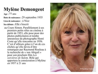 Mylène Demongeot
Age : 77

ans

Date de naissance : 29

septembre 1935
Lieu de naissance : à Nice
Ses débuts : Elle s'inscrit
au Cours Simon. Parallèlement à ses
premiers petits rôles au cinéma à
partir de 1953, elle pose pour des
photos publicitaires et tombe
amoureuse du photographe Henri
Coste qu’elle rencontre en 1956.
C’est d’ailleurs grâce à l’un de ces
clichés qu’elle devra d’être
remarquée par Raymond Rouleau à
la recherche de « son Abigail »
pour son prochain film Les
sorcières de Salem. Rôle qui
apportera la consécration à Mylène
en 1957 à 21 ans

 