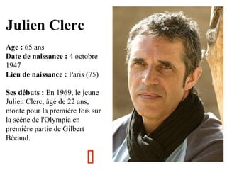 Julien Clerc
Age : 65 ans
Date de naissance : 4 octobre
1947
Lieu de naissance : Paris (75)
Ses débuts : En 1969, le jeune
Julien Clerc, âgé de 22 ans,
monte pour la première fois sur
la scène de l'Olympia en
première partie de Gilbert
Bécaud.



 