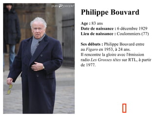 Philippe Bouvard
Age : 83 ans
Date de naissance : 6 décembre 1929
Lieu de naissance : Coulommiers (77)
Ses débuts : Philip...