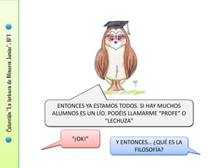 ENTONCES YA ESTAMOS TODOS. SI HAY MUCHOS
ALUMNOS ES UN LÍO. PODÉIS LLAMARME “PROFE” O
                  “LECHUZA”

      “¡OK!”
                    Y ENTONCES… ¿QUÉ ES LA
                          FILOSOFÍA?
 