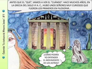 ANTES QUE EL “QUÉ”, VAMOS A VER EL “CUÁNDO”. HACE MUCHOS AÑOS, EN
 LA GRECIA DEL SIGLO VI A. C., HUBO UNOS SEÑORES MUY CURIOSOS QUE
                FUERON LOS PRIMEROS EN FILOSOFAR…




                           ¿CÓMO PODRÍA
                            YO ENTENDER
                           EL MOVIMIENTO
                           DE LOS ASTROS?
 