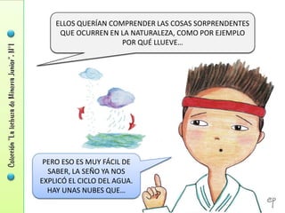 ELLOS QUERÍAN COMPRENDER LAS COSAS SORPRENDENTES
     QUE OCURREN EN LA NATURALEZA, COMO POR EJEMPLO
                     POR QUÉ LLUEVE…




 PERO ESO ES MUY FÁCIL DE
  SABER, LA SEÑO YA NOS
EXPLICÓ EL CICLO DEL AGUA.
  HAY UNAS NUBES QUE…
 