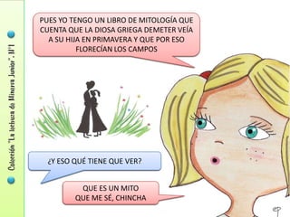 PUES YO TENGO UN LIBRO DE MITOLOGÍA QUE
CUENTA QUE LA DIOSA GRIEGA DEMETER VEÍA
  A SU HIJA EN PRIMAVERA Y QUE POR ESO
          FLORECÍAN LOS CAMPOS




  ¿Y ESO QUÉ TIENE QUE VER?


          QUE ES UN MITO
         QUE ME SÉ, CHINCHA
 