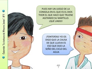 PUES HAY UN JUEGO DE LA
 CONSOLA EN EL QUE ES EL DIOS
THOR EL QUE HACE QUE TRUENE
    AGITANDO SU MARTILLO.
         ¡QUÉ LINDO!




     ¡TONTERÍAS! YO OS
     DIGO QUE LA CAUSA
      DE QUE LLUEVA ES
       ESO QUE DIJO LA
     SEÑO DEL CICLO DEL
            AGUA
 