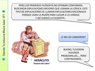 PERO LOS PRIMEROS FILÓSOFOS NO ESTABAN CONFORMES.
BUSCARON EXPLICACIONES MEJORES QUE USARAN LA LÓGICA. ESTE
 TIPO DE EXPLICACIONES SE LLAMAN EXPLICACIONES RACIONALES
      PORQUE USAN LA RAZÓN PARA LLEGAR A LA VERDAD.
                  Y ASÍ SURGIÓ LA FILOSOFÍA…




                                    ¿Y NO LES CANEARON?



                                      BUENO, TUVIERON
                                         ALGUNOS
                                    PROBLEMILLAS…, PERO
                                       CONTINUEMOS…
 