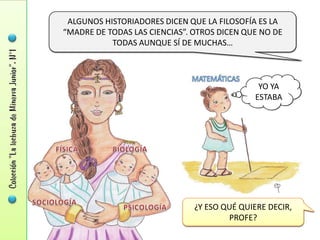 ALGUNOS HISTORIADORES DICEN QUE LA FILOSOFÍA ES LA
“MADRE DE TODAS LAS CIENCIAS”. OTROS DICEN QUE NO DE
           TODAS AUNQUE SÍ DE MUCHAS…



                                              YO YA
                                             ESTABA




                               ¿Y ESO QUÉ QUIERE DECIR,
                                       PROFE?
 