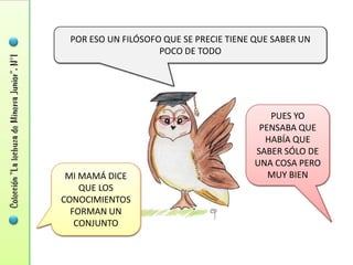 POR ESO UN FILÓSOFO QUE SE PRECIE TIENE QUE SABER UN
                    POCO DE TODO




                                           PUES YO
                                         PENSABA QUE
                                          HABÍA QUE
                                        SABER SÓLO DE
                                        UNA COSA PERO
 MI MAMÁ DICE                              MUY BIEN
    QUE LOS
CONOCIMIENTOS
  FORMAN UN
   CONJUNTO
 
