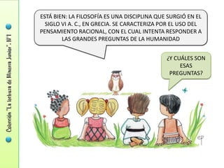 ESTÁ BIEN: LA FILOSOFÍA ES UNA DISCIPLINA QUE SURGIÓ EN EL
  SIGLO VI A. C., EN GRECIA. SE CARACTERIZA POR EL USO DEL
PENSAMIENTO RACIONAL, CON EL CUAL INTENTA RESPONDER A
        LAS GRANDES PREGUNTAS DE LA HUMANIDAD


                                             ¿Y CUÁLES SON
                                                  ESAS
                                              PREGUNTAS?
 