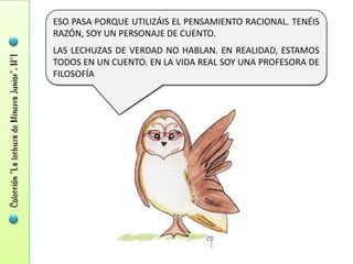 ESO PASA PORQUE UTILIZÁIS EL PENSAMIENTO RACIONAL. TENÉIS
RAZÓN, SOY UN PERSONAJE DE CUENTO.
LAS LECHUZAS DE VERDAD NO HABLAN. EN REALIDAD, ESTAMOS
TODOS EN UN CUENTO. EN LA VIDA REAL SOY UNA PROFESORA DE
FILOSOFÍA
 