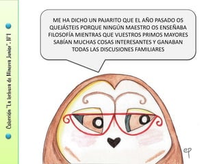 ME HA DICHO UN PAJARITO QUE EL AÑO PASADO OS
QUEJÁSTEIS PORQUE NINGÚN MAESTRO OS ENSEÑABA
FILOSOFÍA MIENTRAS QUE VUESTROS PRIMOS MAYORES
  SABÍAN MUCHAS COSAS INTERESANTES Y GANABAN
        TODAS LAS DISCUSIONES FAMILIARES
 