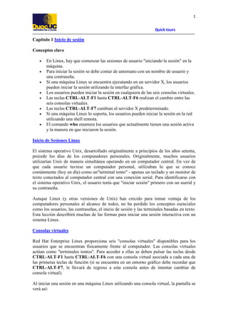 1
Quick tours

Capítulo 1 Inicio de sesión
Conceptos clave
•
•
•
•
•
•
•
•

En Linux, hay que comenzar las sesiones de usuario "iniciando la sesión" en la
máquina.
Para iniciar la sesión se debe contar de antemano con un nombre de usuario y
una contraseña.
Si una máquina Linux se encuentra ejecutando en un servidor X, los usuarios
pueden iniciar la sesión utilizando la interfaz gráfica.
Los usuarios pueden iniciar la sesión en cualquiera de las seis consolas virtuales.
Las teclas CTRL-ALT-F1 hasta CTRL-ALT-F6 realizan el cambio entre las
seis consolas virtuales.
Las teclas CTRL-ALT-F7 cambian al servidor X predeterminado.
Si una máquina Linux lo soporta, los usuarios pueden iniciar la sesión en la red
utilizando una shell remota.
El comando who enumera los usuarios que actualmente tienen una sesión activa
y la manera en que iniciaron la sesión.

Inicio de Sesiones Linux
El sistema operativo Unix, desarrollado originalmente a principios de los años setenta,
precede los días de los computadores personales. Originalmente, muchos usuarios
utilizarían Unix de manera simultánea operando en un computador central. En vez de
que cada usuario tuviese un computador personal, utilizaban lo que se conoce
comúnmente (hoy en día) como un"terminal tonto" - apenas un teclado y un monitor de
texto conectados al computador central con una conexión serial. Para identificarse con
el sistema operativo Unix, el usuario tenía que "iniciar sesión" primero con un userid y
su contraseña.
Aunque Linux (y otras versiones de Unix) han crecido para tomar ventaja de los
computadores personales al alcance de todos, no ha perdido los conceptos esenciales
como los usuarios, las contraseñas, el inicio de sesión y las terminales basadas en texto.
Esta lección describirá muchas de las formas para iniciar una sesión interactiva con un
sistema Linux.
Consolas virtuales
Red Hat Enterprise Linux proporciona seis "consolas virtuales" disponibles para los
usuarios que se encuentran físicamente frente al computador. Las consolas virtuales
actúan como "terminales tontos". Para acceder a ellas se deben pulsar las teclas desde
CTRL-ALT-F1 hasta CTRL-ALT-F6 con una consola virtual asociada a cada una de
las primeras teclas de función (si se encuentra en un entorno gráfico debe recordar que
CTRL-ALT-F7, le llevará de regreso a esta consola antes de intentar cambiar de
consola virtual).
Al iniciar una sesión en una máquina Linux utilizando una consola virtual, la pantalla se
verá así:

 