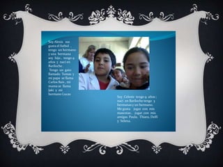 Soy Alexis me 
gusta el futbol , 
tengo un hermano 
y una hermana 
soy hijo , tengo 9 
años y naci en 
Bariloche . 
Tengo un gato 
llamado Tomas y 
mi papa se llama 
Carlos Bais , mi 
mama se llama 
Jaki y mi 
hermano Lucas 
Soy Celeste tengo 9 años ; 
naci en Bariloche tengo 3 
hermanas y un hermano. 
Me gusta jugar con mis 
mascotas , jugar con mis 
amigas Paula, Thiara, Delfi 
y Selena. 
 