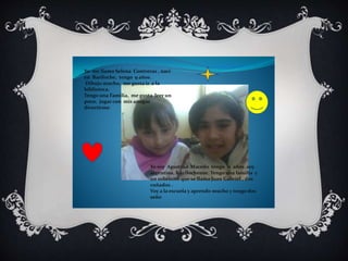 Yo me llamo Selena Contreras , naci 
en Bariloche, tengo 9 años. 
Dibujo mucho, me gusta ir a la 
biblioteca. 
Tengo una Familia, me gusta leer un 
poco, jugar con mis amigas 
divertirme 
Yo soy Agustina Macedo tengo 11 años ,soy 
argentina, b arilochense. Tengo una familia y 
un sobrinito que se llama Juan Gabriel , dos 
cuñados . 
Voy a la escuela y aprendo mucho y tengo dos 
seño 
 