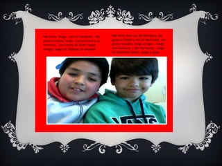 Me llamo Amir soy de Mendoza, me 
gusta el fútbol y vivo en Bariloche ,me 
gustar estudiar, tengo amigos , tengo 
una hermana y dos hermanos , juego 
en Almirante Brown juego y atajo. 
Me llamo Diego, naci en Bariloche. Me 
gusta el futbol, tengo una hermana y un 
hermano. Soy hincha de River; tengo 
amigos juego en Quilmes de arquero 
 