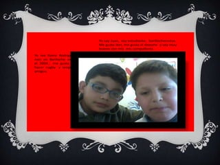 Yo soy Juan, soy estudiante, barillochencese. 
Me gusta leer, me gusta el deporte y soy muy 
bueno con mis mis compañeros 
Yo me llamo Rodrigo. 
naci en Bariloche en 
el 2004 , me gusta 
hacer rugby y tengo 
amigos. 
 