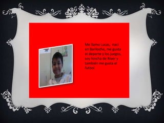 Me llamo Lucas, naci 
en Bariloche, me gusta 
el deporte y los juegos, 
soy hincha de River y 
también me gusta el 
futbol 
 