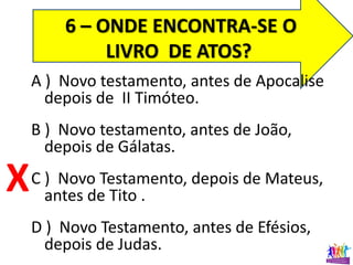 6 – ONDE ENCONTRA-SE O
LIVRO DE ATOS?
A ) Novo testamento, antes de Apocalise
depois de II Timóteo.
B ) Novo testamento, antes de João,
depois de Gálatas.
C ) Novo Testamento, depois de Mateus,
antes de Tito .
D ) Novo Testamento, antes de Efésios,
depois de Judas.
X
 