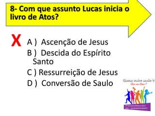 8- Com que assunto Lucas inicia o
livro de Atos?
A ) Ascenção de Jesus
B ) Descida do Espírito
Santo
C ) Ressurreição de Jesus
D ) Conversão de Saulo
X
 
