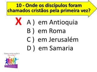 10 - Onde os discípulos foram
chamados cristãos pela primeira vez?
A ) em Antioquia
B ) em Roma
C ) em Jerusalém
D ) em Samaria
X
 