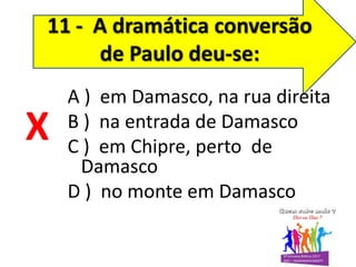 11 - A dramática conversão
de Paulo deu-se:
A ) em Damasco, na rua direita
B ) na entrada de Damasco
C ) em Chipre, perto de
Damasco
D ) no monte em Damasco
X
 