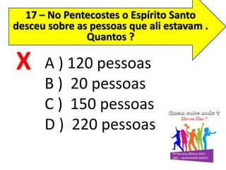 17 – No Pentecostes o Espírito Santo
desceu sobre as pessoas que ali estavam .
Quantos ?
A ) 120 pessoas
B ) 20 pessoas
C ) 150 pessoas
D ) 220 pessoas
X
 