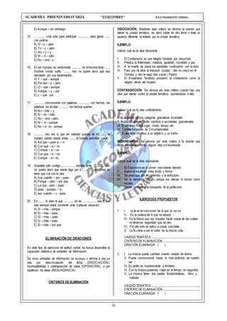 10
ACADEMIA PREUNIVERSITARIA “DISCOVERY” RAZONAMIENTO VERBAL
E) Aunque – sin embargo
15. ……...... vine sólo para participar ............. para ganar ......
con justicia.
A) Si – y – pero
B) Yo – y – pero
C) No – y – y
D) Ni – ni – sólo
E) No – sino - y
16. El ser humano es sentimental ........... se emociona tanto ......
muchas veces sufre, ........ eso no quiere decir que sea
derrotado por sus sentimientos.
A) Y – que – aunque
B) Por eso – y – pero
C) O – que – aunque
D) Aunque – y – por
E) y – que - por
17. ........... convencerás con palabras ............. con hechos, las
palabras se olvidan ........... los hechos quedan.
A) No – sólo – y
B) Sí – no – sólo
C) No – sino – pero
D) Ni – ni – aunque
E) No – si no - aunque
18. ........... eso era lo que en realidad querías de mí, ...... lo
hubiera sabido desde antes ....... te hubiera permitido venir.
A) Asi que – pues si – ni
B) Con qué – si – no
C) Conque – si – no
D) Con que – si - no
E) Conque - sí - no
19. Aceptaré salir contigo ................ insistes tanto; ..............eso
no quiere decir que sienta algo por ti; ........... una cosa no
tiene que ver con la otra.
A) Aun cuando – por – pues
B) Porque – pero – por que
C) ya que – pero – pues
D) pues – aunque – si
E) aun cuando – y - pues
20. En ....... tú eres el que ............ se ríe, ................ sea lo que
sea siempre estás sonriente ante cualquier situación.
A) Si – mas – porque
B) Sí – más – pues
C) Sí – mas – pues
D) Si – más – pues
E) Si – más – por que
ELIMINACIÓN DE ORACIONES
En este tipo de ejercicios de aptitud verbal, se busca desarrollar la
capacidad selectiva de unidades de información.
De cinco unidades de información se excluye o elimina a una ya
sea por desvinculación del tema (DISOCIACIÓN);
incompatibilidad o contraposición de ideas (OPOSICIÓN) o por
repetición de ideas (REDUNDANCIA)
CRITERIOS DE ELIMINACIÓN
DISOCIACIÓN. Mediante este criterio se elimina la oración que
atente la unidad temática, es decir hable de otro tema o trate un
aspecto diferente al tratado por la unidad temática.
EJEMPLO:
Indicar cuál es la idea disociante:
I. El Cristianismo es una religión fundada por Jesucristo.
II. Predica la fraternidad, nobleza, igualdad, humildad y paz
III. A la muerte de Jesús los apóstoles continuaron con la obra
IV. Pero uno de ellos le traicionó (Judas) ; otro no creyó en él
(Tomás) y otro le negó tres veces ( Pedro)
V. El Emperador Teodosio proclamó al cristianismo como la
religión oficial del Imperio
CONTRADICCIÓN: Se elimina por este criterio cuando hay una
idea que atenta contra la unidad temática, oponiéndose a ella.
EJEMPLO:
Indicar cuál es la idea contradictoria:
I. El adverbio es una categoría gramatical invariable
II. Morfológicamente sufre cambios o accidentes gramaticales
III. El adverbio indica lugar, modo, tiempo etc.
IV. Cumple funciones de Circunstanciales
V. El adverbio modifica a un adjetivo y un verbo
REDUNDANCIA. Se elimina por este criterio a la oración que
repita innecesariamente alguna idea ya expresada.
EJEMPLO:
Indicar cuál es la idea redundante:
I. El Clasicismo es el primer movimiento literario
II. Busca el equilibrio entre fondo y forma
III. Se preocupa por el contenido y la estructura
IV. Se le denomina clásico porque los demás lo toman como
modelo
VI. Tiende siempre a la búsqueda de la perfección
EJERCICIOS PROPUESTOS
1. I. La fe es la convicción de lo que no se ve.
II. Es la certeza de lo que se espera
III. Es la fuerza que nos impulsa hacer cosas de las cuales
no tenemos seguridad que se den
IV. Por ello sólo se aplica a cosas concretas
V. La fe viene a ser el motor de la misma vida.
UNIDAD TEMÁTICA ...............................................................
CRITERIO DE ELIMINACIÓN ................................................
ORACIÓN ELIMINADA ( )
2. I. La música puede cambiar nuestro estado de ánimo
II. Puede conmovernos hasta lo más profundo de nuestro
ser
III. Su poder es impresionante e ilimitado
IV. Con la música podemos viajar en el tiempo en segundos.
V. La música tiene dos partes fundamentales: ritmo y
melodía
UNIDAD TEMÁTICA ...............................................................
CRITERIO DE ELIMINACIÓN ................................................
ORACIÓN ELIMINADA ( )
 