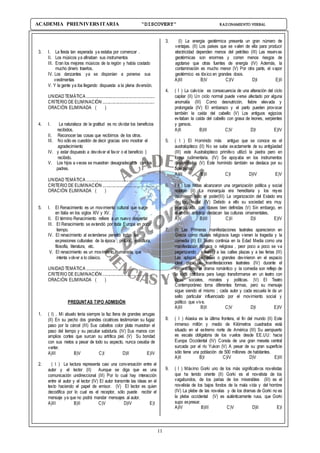11
ACADEMIA PREUNIVERSITARIA “DISCOVERY” RAZONAMIENTO VERBAL
3. I. La fiesta tan esperada ya estaba por comenzar .
II. Los músicos ya afinaban sus instrumentos
III. Eran los mejores músicos de la región y había costado
mucho dinero traerlos.
IV. Los danzantes ya se disponían a ponerse sus
vestimentas
V. Y la gente ya iba llegando dispuesta a la plena diversión.
UNIDAD TEMÁTICA ..............................................................
CRITERIO DE ELIMINACIÓN ...............................................
ORACIÓN ELIMINADA ( )
4. I. La naturaleza de la gratitud es no olvidar los beneficios
recibidos.
II. Reconocer las cosas que recibimos de los otros.
III. No sólo es cuestión de decir gracias sino mostrar el
agradecimiento
IV. y estar dispuesto a devolver el favor o el beneficio }
recibido.
V. Los hijos a veces se muestran desagradecidos con los
padres.
UNIDAD TEMÁTICA .............................................................
CRITERIO DE ELIMINACIÓN ..............................................
ORACIÓN ELIMINADA ( )
5. I. El Renacimiento es un movimiento cultural que surge
en Italia en los siglos XIV y XV.
II. El término Renacimiento refiere a un nuevo despertar
III. El Renacimiento se extendió por toda Europa en poco
tiempo.
IV. El renacimiento al extenderse penetró todas las
expresiones culturales de la época ; pintura , escultura,
filosofía, literatura, etc.
V. El renacimiento es un movimiento humanista que
intenta volver a lo clásico.
UNIDAD TEMÁTICA .............................................................
CRITERIO DE ELIMINACIÓN ..............................................
ORACIÓN ELIMINADA ( )
PREGUNTAS TIPO ADMISIÓN
1. ( I) . Mi abuelo tenía siempre la faz llena de grandes arrugas
(II) En su pecho dos grandes cicatrices testimonian su fugaz
paso por la cárcel (III) Sus cabellos color plata muestran el
paso del tiempo y su peculiar sabiduría. (IV) Sus manos con
amplios cortes que surcan su artrítica piel. (V) Su bondad
con sus nietos a pesar de todo su aspecto, nunca cesaba de
verter.
A)III B)V C)I D)II E)IV
2. ( I ) La lectura representa casi una conversación entre el
autor y el lector (II) Aunque se diga que es una
comunicación unidireccional (III) Por lo cual hay interacción
entre el autor y el lector (IV) El autor transmite las ideas en el
texto haciendo el papel de emisor. (V) El lector es quien
decodifica por lo cual es el receptor, sólo puede recibir el
mensaje ya que no podrá mandar mensajes al autor.
A)III B)II C)V D)IV E)I
3. (I) La energía geotérmica presenta un gran número de
ventajas. (II) Los países que se valen de ella para producir
electricidad dependen menos del petróleo (III) Las reservas
geotérmicas son enormes y corren menos riesgos de
agotarse que otras fuentes de energía (IV) Además, la
contaminación es mucho menor (V) Por otra parte, el vapor
geotérmico es tóxico en grandes dosis.
A)III B)V C)IV D)I E)II
4. ( I ) La calvicie es consecuencia de una alteración del ciclo
capilar (II) Un ciclo normal puede verse afectado por alguna
anomalía (III) Como desnutrición, fiebre elevada y
prolongada (IV) El embarazo y el parto pueden provocar
también la caída del cabello (V) Los antiguos egipcios
evitaban la caída del cabello con grasa de leones, serpientes
y gansos.
A)II B)III C)V D)I E)IV
5. ( I ) El Homínido más antiguo que se conoce es el
australopiteco (II) No se sabe exactamente de su antigüedad
(III) este Australopiteco primitivo utilizó la piedra pero en
forma rudimentaria. (IV) Se apoyaba en los instrumentos
desarrollados (V) Este homínido también se destaca por su
bipedismo.
A)III B)II C)I D)IV E)V
6. ( I ) Los hititas alcanzaron una organización política y social
notable (II) La monarquía era hereditaria y los reyes
asumieron todo el poder(III) La organización del Estado era
de tipo feudal (IV) Debido a ello su sociedad era muy
jerarquizada, con clases bien definidas (V) Sin embargo, en
el ámbito artístico destacan las culturas ornamentales.
A)V B)III C)II D)I E)IV
7. (I) Las Primeras manifestaciones teatrales aparecieron en
Grecia como rituales religiosos luego vienen la tragedia y la
comedia (II) El Teatro continúa en la Edad Media como una
manifestación litúrgica o religiosa , peor poco a poco se va
paganizando , saliendo a las calles plazas y a las ferias (III)
Las aplazas pequeñas o grandes devinieron en el espacio
ideal para las manifestaciones teatrales (IV) durante el
romanticismo el drama romántico y la comedia son reflejo de
la vida cotidiana para luego transformarse en un teatro con
ideas sociales, morales y políticas. (V) El Teatro
Contemporáneo toma diferentes formas, pero su mensaje
sigue siendo el mismo ; cada autor y cada escuela le da un
sello particular influenciado por el movimiento social y
político que vive.
A)III B)II C)V D)I E)IV
8. ( I ) Alaska es la última frontera, el fin del mundo (II) Este
inmenso millón y medio de Kilómetros cuadrados está
situado en el extremo norte de América (III) Su aeropuerto
es escala obligatoria de los vuelos desde EE.UU: hacia
Europa Occidental (IV) Consta de una gran meseta central
surcada por el río Yukon (V) A pesar de su gran superficie
sólo tiene una población de 500 millones de habitantes.
A)II B)I C)IV D)V E)III
9. ( I ) Máximo Gorki uno de los más significativos novelistas
que ha tenido oriente (II) Gorki es el novelista de los
vagabundos, de los parias de los miserables (III) es el
novelista de los bajos fondos de la mala vida y del hombre
(IV) La plebe de las novelas y de los dramas de Gorki no es
la plebe occidental (V) es auténticamente rusa, que Gorki
supo expresar.
A)IV B)III C)V D)II E)I
 