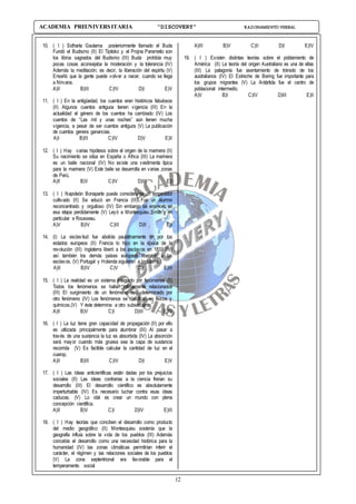 12
ACADEMIA PREUNIVERSITARIA “DISCOVERY” RAZONAMIENTO VERBAL
10. ( I ) Sidharta Gautama posteriormente llamado el Buda
Fundó el Budismo (II) El Tipitoko y el Projna Parametio son
los libros sagrados del Budismo (III) Buda prohibía muy
pocas cosas aconsejaba la moderación y la tolerancia (IV)
Además la meditación; es decir, la liberación del espíritu (V)
Enseñó que la gente puede volver a nacer, cuando se llega
a Nirvana.
A)II B)III C)IV D)I E)V
11. ( I ) En la antigüedad, los cuentos eran históricos fabulosos
(II) Algunos cuentos antiguos tienen vigencia (III) En la
actualidad el género de los cuentos ha cambiado (IV) Los
cuentos de “Las mil y unas noches” aún tienen mucha
vigencia, a pesar de ser cuentos antiguos (V) La publicación
de cuentos genera ganancias.
A)I B)III C)IV D)V E)II
12. ( I ) Hay varias hipótesis sobre el origen de la marinera (II)
Su nacimiento se sitúa en España o África (III) La marinera
es un baile nacional (IV) No existe una vestimenta típica
para la marinera (V) Este baile se desarrolla en varias zonas
de Perú.
A)II B)V C)IV D)III E)I
13. ( I ) Napoleón Bonaparte puede considerarse un emperador
cultivado (II) Se educó en Francia (III) Fue un alumno
reconcentrado y orgulloso (IV) Sin embargo se enamoró en
esa etapa perdidamente (V) Leyó a Montesquieu Smith y en
particular e Rousseau.
A)V B)IV C)III D)II E)I
14. (I) La esclavitud fue abolida paulatinamente en por los
estados europeos (II) Francia lo hizo en la época de la
revolución (III) Inglaterra liberó a los esclavos en 1833 (IV)
así también los demás países europeos liberaron a los
esclavos. (V) Portugal y Holanda siguieron a Inglaterra.
A)II B)IV C)V D)I E)III
15. ( I ) La realidad es un sistema integrado por fenómenos (II)
Todos los fenómenos se hallan íntimamente relacionados
(III) El surgimiento de un fenómeno está determinado por
otro fenómeno (IV) Los fenómenos se clasifican en físicos y
químicos.(V) Y éste determina a otro subsecuente.
A)II B)V C)I D)III E)IV
16. ( I ) La luz tiene gran capacidad de propagación (II) por ello
es utilizada principalmente para alumbrar (III) Al pasar a
través de una sustancia la luz es absorbida (IV) La absorción
será mayor cuando más gruesa sea la capa de sustancia
recorrida (V) Es factible calcular la cantidad de luz en el
cuerop.
A)II B)III C)IV D)I E)V
17. ( I ) Las ideas anticientíficas están dadas por los prejuicios
sociales (II) Las ideas contrarias a la ciencia frenan su
desarrollo (III) El desarrollo científico es absolutamente
imperturbable (IV) Es necesario luchar contra esas ideas
caducas. (V) Lo idal es crear un mundo con plena
concepción científica.
A)II B)V C)I D)IV E)III
18. ( I ) Hay teorías que conciben el desarrollo como producto
del medio geográfico (II) Montesquieu sostenía que la
geografía influía sobre la vida de los pueblos (III) Además
concebía el desarrollo como una necesidad histórica para la
humanidad (IV) las zonas climáticas permitirían inferir el
carácter, el régimen y las relaciones sociales de los pueblos
(V) La zona septentrional era favorable para el
temperamento social
A)III B)V C)II D)I E)IV
19. ( I ) Existen distintas teorías sobre el poblamiento de
América (II) La teoría del origen Australiano es una de ellas
(III) La patagonía fue asentamiento de tránsito de los
australianos (IV) El Estreche de Bering fue importante para
los grupos migrantes (V) La Antártida fue el centro de
poblacional intermedio.
A)V B)I C)IV D)III E)II
 