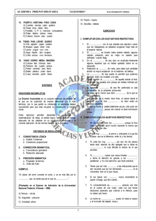 5
ACADEMIA PREUNIVERSITARIA “DISCOVERY” RAZONAMIENTO VERBAL
13. PUERTA : VENTANA : PISO :CASA
A) Cuerdas : clavijas : cajón : guitarra
B) Pasta : lomo : letras : libro
C)Pantalla : C. P . U . memoria : computadora
D) Patas : tablero : pintura : mesa
E) Cabeza : brazos : pies : cuerpo
14. TRIGO : PAN : LECHE : QUESO
A) Hilo: algodón : papel : madera
B) Madera : papel : árbol : fruto
C)Leche : yogurt : uva: vino
D) Agua : líquido : aire : oxígeno
E) Caña : azúcar : vino : levadura
15. VASO :VIDRIO : MESA : MADERA
A) Camisa : tela : chompa : lana
B) Perfume : flor : cuadro : pintura
C)Pared : cemento : piso : tierra
D) Balde : plástico : suelo : tierra
E) Casa: cemento : jardín : flores
SINTAXIS
ORACIONES INCOMPLETAS
La Oración Incompleta es un conjunto ordenado de palabras en
el que se ha suprimido de manera intencional uno o más
términos, por lo que perdió su coherencia; el estudiante deberá
reconstruirla para que ésta recupere su construcción y sentido
inicial.
Estos ejercicios permiten desarrollar la capacidad de
sistematización de ideas, el sentido lógico, optimizando el manejo
adecuado de las palabras en su significación contextual y la
correcta aplicación de las normas básicas de la gramática.
CRITERIOS DE RESOLUCIÓN
1. CONSISTENCIA LÓGICA
a. Sentido Contextual
b. Coherencia proposicional
2. CORRECCIÓN GRAMATICAL
a. Concordancia gramatical
b. Redacción adecuada
3. PRECISIÓN SEMÁNTICA
a. Propiedad de término
b. Estilo del Autor
EJEMPLO:
“El placer del amor consiste en amar, y se es más feliz por la
................ que se siente que por la que se ....................”
(Planteado en el Examen de Admisión de la Universidad
Nacional Federico Villareal – 1990)
A) Ternura – olvida
B) Seguridad - presume
C) Ansiedad -añora
D) Pasión - inspira
E) Sencillez - deteste
EJERCICIOS
I. COMPLETAR CON LOS SUSTANTIVOS RESPECTIVOS
1. El .................... con el que actuaba ese ejecutivo causó
que los trabajadores se rebelaran exigiendo mejor trato en
el aspecto laboral.
2. El .................. es incierto, todos quieren saberlo, algunos
intentan predecirlo pero es mejor no saberlo para
disfrutarlo cuando llega.
3. En el ................... de esa obra se explicaba finalmente
algunos aspectos que no habían quedado claros en su
desarrollo.
4. Realizaron el .............. de votos, para saber qué candidata
tendría la mayor aceptación en el certamen de belleza.
5. La ................. de esa puerta no permitió que podamos
trasladar todos los muebles a la sala.
6. Todos repetían el ................... de aquella estrofa al final;
no porque les gustaba sino porque así estaba indicado por
su naturaleza.
7. El agradable ................ de esa flor perfumaba la sala
inundándola de un ambiente primaveral.
8. La siega es lo mismo que decir ................. de lo que se
haya sembrado.
9. Los anteojos de tu madre, esos finos, al caerse desde el
segundo piso se hizo ................ , es decir están en
pedazos pequeños.
10. Si era de noche y estaba totalmente oscuro, sólo pudo ser
una ...................... porque otro insecto no tiene iluminación
propia.
II. COMPLETAR CON LOS ADJETIVOS RESPECTIVOS
1. Mi día una vez más fue .................... porque no hice
nada nuevo, me aburrí mucho haciendo lo mismo que
hago todos los días.
2. Fuiste muy ............. al prever y anticiparte a lo que iba
a pasar, esa es la diferencia entre tú y los demás.
3. Tu carta fue muy ............... por eso me dio pereza
leerla toda; además de ello agrégale que tu letras es
...................... lo cual dificulta la lectura de lo que
escribes.
4. Tu ................... cuerpo que causa miradas .................
y llama la atención es gracias a tus .................
pantalones y no a los ejercicios que dices practicar.
5. Tienes que ser más ............... a las indicaciones que te
dan recuerda que por ser demasiado ...................no te
concentras bien en lo que haces.
6. Si tus besos son ............... nunca encenderán la
pasión el fuego que llevo dentro.
7. Tu comportamiento es .................. pareces una niña
en el cuerpo de una mujer, cada vez que tomas
decisiones pareciera que vuelves a tu infancia, pues
no sabes qué hacer.
8. La noche es ........................ puedo oír hasta tu respiro
y el murmullo del alejado arroyo.
 