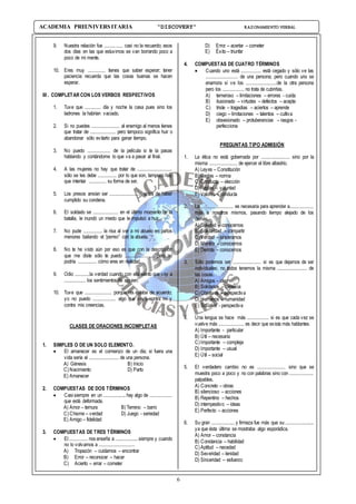 6
ACADEMIA PREUNIVERSITARIA “DISCOVERY” RAZONAMIENTO VERBAL
9. Nuestra relación fue .............. casi no la recuerdo; esos
dos días en las que estuvimos se van borrando poco a
poco de mi mente.
10. Eres muy ............. tienes que saber esperar; tener
paciencia recuerda que las cosas buenas se hacen
esperar.
III . COMPLETAR CON LOS VERBOS RESPECTIVOS
1. Tuve que ............ día y noche la casa pues sino los
ladrones la habrían vaciado.
2. Si no puedes ..................... al enemigo al menos tienes
que tratar de ................... pero tampoco significa huir o
abandonar sólo evitarlo para ganar tiempo.
3. No puedo ................. de la película si te la pasas
hablando y contándome lo que va a pasar al final.
4. A las mujeres no hay que tratar de ..........................
sólo se les debe .............. por lo que son, tampoco hay
que intentar ............. su forma de ser.
5. Los presos ansían ser ....................... antes de haber
cumplido su condena.
6. El soldado se ................... en el último momento de la
batalla, le inundó un miedo que le impulsó a huir.
7. No pude .............. la risa al ver a mi abuelo en paños
menores bailando el “perreo” con la abuela.
8. No te he visto aún por eso es que con la descripción
que me diste sólo te puedo ...................... pero no
podría .............. cómo eres en realidad.
9. Odio ...........la verdad cuando con ella siento que voy a
................ los sentimientos de alguien.
10. Tuve que .................... porque no estaba de acuerdo;
yo no puedo ................. algo que vaya contra mí y
contra mis creencias.
CLASES DE ORACIONES INCOMPLETAS
1. SIMPLES O DE UN SOLO ELEMENTO.
 El amanecer es el comienzo de un día; si fuera una
vida sería el ...................... de una persona.
A) Génesis B) Inicio
C)Nacimiento D) Parto
E) Amanecer
2. COMPUESTAS DE DOS TÉRMINOS
 Casi siempre en un ................. hay algo de .................
que está deformada.
A) Amor – ternura B)Terreno – barro
C)Chisme – verdad D) Juego - seriedad
E) Amigo – fidelidad
3. COMPUESTAS DE TRES TÉRMINOS
 El .............. nos enseña a ................. siempre y cuando
no lo volvamos a ...........................
A) Tropezón – cuidarnos – encontrar
B) Error – reconocer – hacer
C) Acierto – errar – cometer
D) Error – acertar – cometer
E) Éxito – triunfar
4. COMPUESTAS DE CUATRO TÉRMINOS
 Cuando uno está ............... está cegado y sólo ve las
........................ de una persona; pero cuando uno se
enamora sí ve los .......................de la otra persona
pero los ................ no trata de cubrirlas.
A) temeroso – limitaciones – errores - cuida
B) ilusionado – virtudes – defectos – acepta
C) triste – tragedias – aciertos – aprende
D) ciego – limitaciones – talentos – cultiva
E) obsesionado – protuberancias – rasgos -
perfecciona
PREGUNTAS TIPO ADMISIÓN
1. La ética no está gobernada por ..................... sino por la
misma ..................... de ejercer el libre albedrío.
A) Leyes – Constitución
B) Reglas – norma
C)Conducta – elección
D) Reglas – voluntad
E) Valores – conducta
2. La ........................ es necesaria para aprender a..................
más a nosotros mismos, pasando tiempo alejado de los
demás.
A) Soledad – conocernos
B) Solidaridad – compartir
C)Verdad – sincerarnos
D) Mentira – conocernos
E) Derrota – conocernos
3. Sólo podemos ser ..................... si es que dejamos de ser
individuales; no todos tenemos la misma ...................... de
las cosas.
A) Amigos – idea
B) Solidarios – carencia
C)Objetivos – perspectiva
D) Humanos – humanidad
E) Sociales - perspectiva
4. Una lengua se hace más ................ si es que cada vez se
vuelve más ................... es decir que exista más hablantes.
A) Importante - particular
B) Útil – necesaria
C)Importante – compleja
D) Importante – usual
E) Útil – social
5. El verdadero cambio no es ..................... sino que se
muestra poco a poco y no con palabras sino con ..................
palpables.
A) Concreto – obras
B) silencioso – acciones
B) Repentino – hechos
D) intempestivo – ideas
E) Perfecto – acciones
6. Su gran ..................y firmeza fue más que su ......................
ya que ésta última se mostraba algo esporádica.
A) Amor – constancia
B) Constancia – habilidad
C)Aptitud – necedad
D) Severidad – lenidad
D) Sinceridad – esfuerzo
 