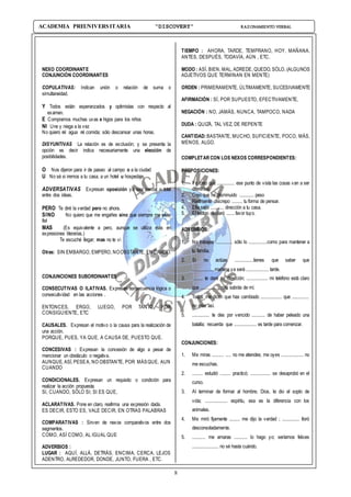 8
ACADEMIA PREUNIVERSITARIA “DISCOVERY” RAZONAMIENTO VERBAL
NEXO COORDINANTE
CONJUNCIÓN COORDINANTES
COPULATIVAS: Indican unión o relación de suma o
simultaneidad.
Y Todos están esperanzados y optimistas con respecto al
examen.
E Compramos muchas uvas e higos para los niños
NI Une y niega a la vez
No quiero ni agua ni comida; sólo descansar unas horas.
DISYUNTIVAS La relación es de exclusión; y se presenta la
opción es decir indica necesariamente una elección de
posibilidades.
O Nos dijeron para ir de paseo al campo o a la ciudad
U No sé si iremos a tu casa, a un hotel u hospedaje.
ADVERSATIVAS Expresan oposición ya sea parcial o total
entre dos ideas.
PERO Te diré la verdad pero no ahora.
SINO No quiero que me engañes sino que siempre me seas
fiel
MAS (Es equivalente a pero, aunque se utiliza más en
expresiones literarias.)
Te escuché llegar; mas no te vi
Otras: SIN EMBARGO, EMPERO, NOOBSTANTE, EN CAMBIO.
CONJUNCIONES SUBORDINANTES
CONSECUTIVAS O ILATIVAS. Expresan consecuencia lógica o
consecutividad en las acciones .
ENTONCES, ERGO, LUEGO, POR TANTO, POR
CONSIGUIENTE, ETC
CAUSALES. Expresan el motivo o la causa para la realización de
una acción.
PORQUE, PUES, YA QUE, A CAUSA DE, PUESTO QUE.
CONCESIVAS : Expresan la concesión de algo a pesar de
mencionar un obstáculo o negativa.
AUNQUE, ASÍ, PESEA, NO OBSTANTE, POR MÁSQUE, AUN
CUANDO
CONDICIONALES. Expresan un requisito o condición para
realizar la acción propuesta.
SI, CUANDO, SÓLO SI; SI ES QUE,
ACLARATIVAS. Pone en claro, reafirma una expresión dada.
ES DECIR, ESTO ES, VALE DECIR, EN OTRAS PALABRAS
COMPARATIVAS : Sirven de nexos comparativos entre dos
segmentos.
COMO, ASÍ COMO, AL IGUAL QUE
ADVERBIOS :
LUGAR : AQUÍ, ALLÁ, DETRÁS, ENCIMA, CERCA, LEJOS
ADENTRO, ALREDEDOR, DONDE, JUNTO, FUERA , ETC.
TIEMPO : AHORA, TARDE, TEMPRANO, HOY, MAÑANA,
ANTES, DESPUÉS, TODAVÍA, AÚN , ETC.
MODO : ASÍ, BIEN, MAL, ADREDE, QUEDO, SÓLO, (ALGUNOS
ADJETIVOS QUE TERMINAN EN MENTE)
ORDEN : PRIMERAMENTE, ÚLTIMAMENTE, SUCESIVAMENTE
AFIRMACIÓN : SÍ, POR SUPUESTO, EFECTIVAMENTE,
NEGACIÓN : NO, JAMÁS, NUNCA, TAMPOCO, NADA
DUDA : QUIZÁ, TAL VEZ, DE REPENTE
CANTIDAD: BASTANTE, MUCHO, SUFICIENTE, POCO, MÁS,
MENOS, ALGO.
COMPLETAR CON LOS NEXOS CORRESPONDIENTES:
PREPOSICIONES:
1. Yo creo que ............. ese punto de vista las cosas van a ser
diferentes.
2. Creo que he disminuido ........... peso
3. Realmente discrepo ........ tu forma de pensar.
4. Ella salió .......... dirección a tu casa.
5. El testigo declaró ...... favor tuyo.
ADVERBIOS:
1. No trabajes ............. sólo lo ..............como para mantener a
tu familia.
2. Si no actúas ..............tienes que saber que
.................mañana ya será ................. tarde.
3. ....... te daré mi dirección; ................ mi teléfono está claro
que .............. más sabrás de mí.
4. Todos me dicen que has cambiado ................ que .............
no eras así.
5. ............. te des por vencido .......... de haber peleado una
batalla; recuerda que ................. es tarde para comenzar.
CONJUNCIONES:
1. Me miras ......... .... no me atiendes; me oyes ................. no
me escuchas.
2. ........ estudió ........ practicó; ............... se desaprobó en el
curso.
3. Al terminar de formar al hombre, Dios, le dio el soplo de
vida; ................. espíritu, esa es la diferencia con los
animales.
4. Me miró fijamente ........ me dijo la verdad ; ............. lloró
desconsoladamente.
5. .......... me amaras .......... lo hago yo; seríamos felices
.................... no sé hasta cuándo.
 