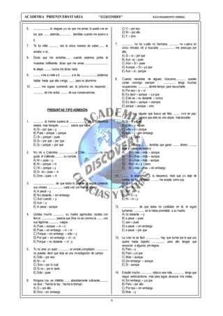 9
ACADEMIA PREUNIVERSITARIA “DISCOVERY” RAZONAMIENTO VERBAL
6. ....................lo niegues yo sé que me amas; lo puedo ver en
tus ojos ...... además.............. tiemblas cuando me acerco a
ti.
7. Te fui infiel ........... era la única manera de saber....... te
amaba o no.
8. Dices que me extrañas...... cuando estamos juntos te
muestras indiferente; dices que me amas ...........................
te alejas ........ nunca me dices nada
9. ........ vine a verte a ti ............ a tu tía; .................. podemos
hablar hasta que ella venga; ....... para no aburrirme
10. ........ me sigues sonriendo así; la próxima no respondo ;
............ de mis actos; ........ de sus consecuencias.
PREGUNTAS TIPO ADMISIÓN
1. ............ al menos supiera el ..................... de tu indiferencia
estaría más tranquilo .......... sabría qué hacer.
A) Sí – por que – y
B) Pues – porque – porque
C) Si – porqué – pues
D) Si – por qué – por que
E) Si – porqué – por qué
2. No iré a Colombia ....................a Chile ; ..............no me
gusta el Vallenato ........ su comida.
A) Ni – pues – y
B) Ni – porque – ni
C) Ni – porque – y
D) Si no – pues – ni
E) Sino – pues – ni
3. ......................... de que todos lo pifiaban el seguía contando
sus chistes; ................. cada vez con menos ahínco.
A) A pesar – y
B) No obstante – sin embargo
C) Aun cuando – y
D) Aun – y
E) A pesar - aunque
4. Lloraba mucho ............ su madre agonizaba; rezaba con
fervor; ................ parecía que Dios no se conmovía ....... con
sus lágrimas ........... ruegos.
A) Pues – aunque – si – o
B) Pues – sin embargo – ni – ni
C) Porque – sin embargo – sólo – y
D) Por qué – sin embargo – ni – ni
E) Porque – no obstante – ni - y
5. Tú no eres un autor; ............ un simple compilador; ..............
no puedes decir que ésta es una investigación de campo.
A) Sólo – por eso
B) Ni – si
C) Sino – por lo cual
D) Si no – por lo tanto
E) Sólo - pues
6. Ninguna Ley es infalible….... absolutamente suficiente;.........
se dice : “hecha la ley ; hecha la trampa”.
A) O – por ello
B) Sino – sin embargo
C) Y – por eso
D) Ni – por ello
E) Y – sino
7. ............. no ha vuelto mi hermana; ........... no vuelve en
cinco minutos iré a buscarla ................. me preocupo por
ella.
A) Si – si – por que
B) Aun –si – pues
C) Aún – Si – pues
D) Aunque – Sí – ya que
E) Aun – sí - porque
8. Cuando necesites de alguien, búscame............ puedes
contar conmigo siempre ; .............. tenga muchas
ocupaciones ............ tendré tiempo para escucharte.
A) Por eso – si – sí
B) Es decir – aunque – ya que
C) Esto es – no obstante – nunca
D) Es decir – aunque – siempre
E) porque – aunque - sino
9. ........... soy alguien que busca ser feliz ........ vivir en paz;
................... parece que esto es una utopía inalcanzable.
A) Si – y – pues
B) Solo – y – pues
C) sólo – y – porque
D) sólo – y – sin embargo
E) si – y - pero
10. .......... trabajas ......... tendrías que ganar ........ dinero; ..........
esto a veces es relativo.
A) Si – mas – más – aunque
B) Sí – más – más – aunque
C) Si – más – más - aunque
D) No – ni – y – pero
E) Si – más – mas – sin embargo
11. ........ tu engaño ….... tu desprecio, hará que yo deje de
confiar en las personas …..... me acepte como soy.
A) Si – o – y
B) Ni – ni – o
C) No . no – y
D) O – o – y
E) Ni – ni – y
12. .................. de que todos no confiaban en él, el siguió
luchando ............ se lo había prometido a su madre.
A) no obstante – y
B) a pesar – pues
C) aun – pues
D) a pesar – sin embargo
E) a pesar – por que
13. La vida no es fácil ................. hay que luchar por lo que uno
quiere hasta lograrlo ............... para ello tengas que
renunciar a algunos privilegios.
A) Pero – y
B) Pero – ya que
C) Más – aunque
D) Sin embargo – aunque
E) Si - aunque
14. Estudié mucho ............. obtuve esa nota, ............. tengo que
seguir esforzándome más para lograr alcanzar mis metas.
A) Sin embargo – ya que
B) Pero – por ello
C) Por eso – sin embargo
D) Más - y
 