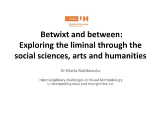 Betwixt and between:
Exploring the liminal through the
social sciences, arts and humanities
Dr Marta Rabikowska
Interdisciplinary challenges in Visual Methodology:
understanding data and interpretive act
 