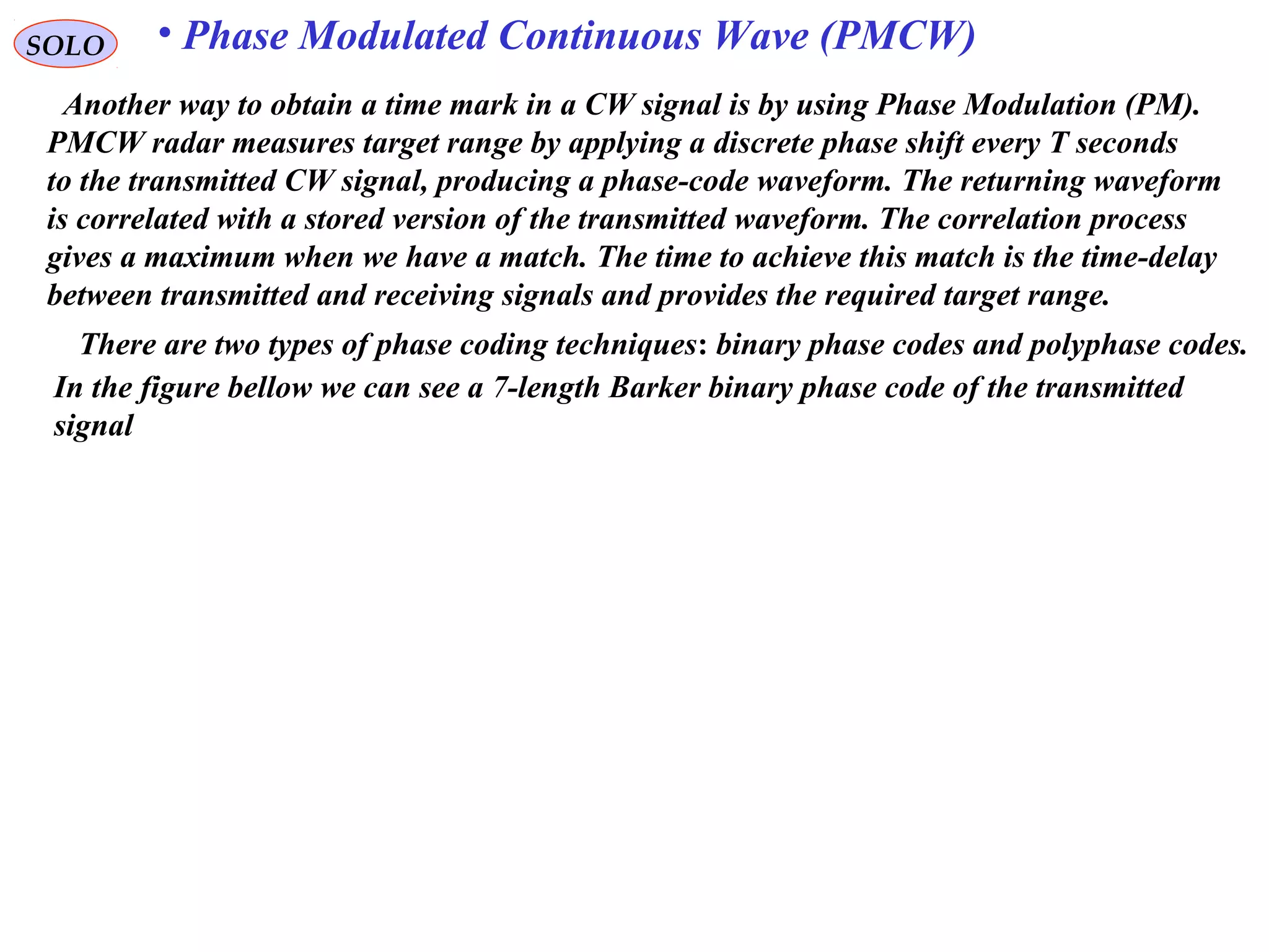 SOLO • Phase Modulated Continuous Wave (PMCW)
Another way to obtain a time mark in a CW signal is by using Phase Modulation (PM).
PMCW radar measures target range by applying a discrete phase shift every T seconds
to the transmitted CW signal, producing a phase-code waveform. The returning waveform
is correlated with a stored version of the transmitted waveform. The correlation process
gives a maximum when we have a match. The time to achieve this match is the time-delay
between transmitted and receiving signals and provides the required target range.
There are two types of phase coding techniques: binary phase codes and polyphase codes.
In the figure bellow we can see a 7-length Barker binary phase code of the transmitted
signal
 