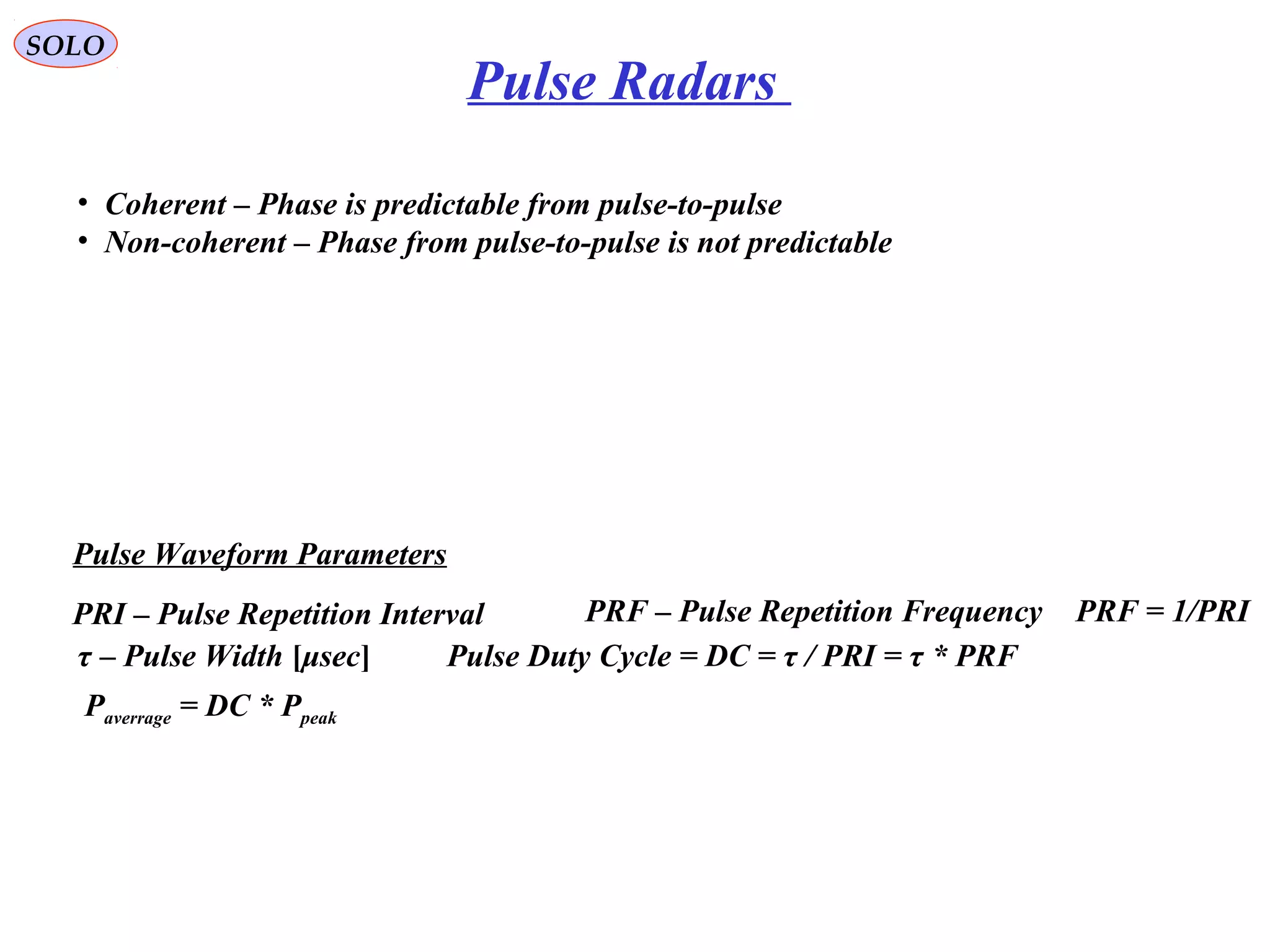 SOLO
PRI – Pulse Repetition Interval PRF – Pulse Repetition Frequency
τ – Pulse Width [μsec]
PRF = 1/PRI
Pulse Duty Cycle = DC = τ / PRI = τ * PRF
Paverrage = DC * Ppeak
Pulse Waveform Parameters
Pulse Radars
• Coherent – Phase is predictable from pulse-to-pulse
• Non-coherent – Phase from pulse-to-pulse is not predictable
 