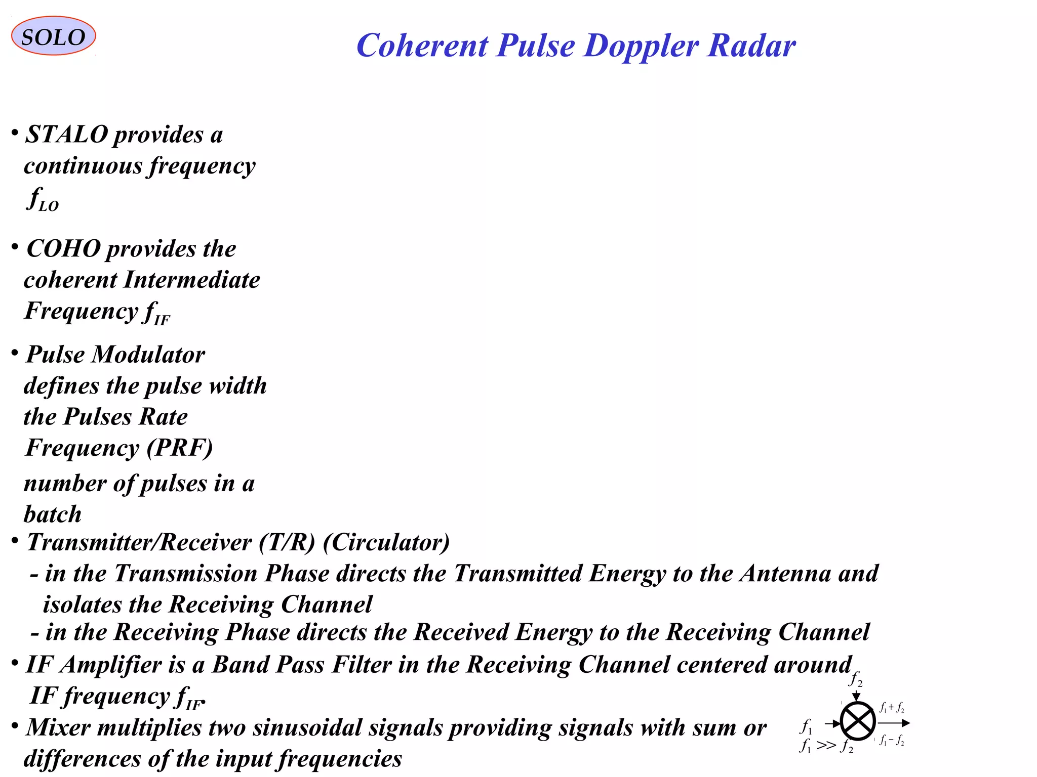Coherent Pulse Doppler RadarSOLO
• STALO provides a
continuous frequency
fLO
• COHO provides the
coherent Intermediate
Frequency fIF
• Pulse Modulator
defines the pulse width
the Pulses Rate
Frequency (PRF)
number of pulses in a
batch
• Transmitter/Receiver (T/R) (Circulator)
- in the Transmission Phase directs the Transmitted Energy to the Antenna and
isolates the Receiving Channel
• IF Amplifier is a Band Pass Filter in the Receiving Channel centered around
IF frequency fIF.
• Mixer multiplies two sinusoidal signals providing signals with sum or
differences of the input frequencies
- in the Receiving Phase directs the Received Energy to the Receiving Channel
21 ff >>
2f
1f
21 ff +
21 ff −
 