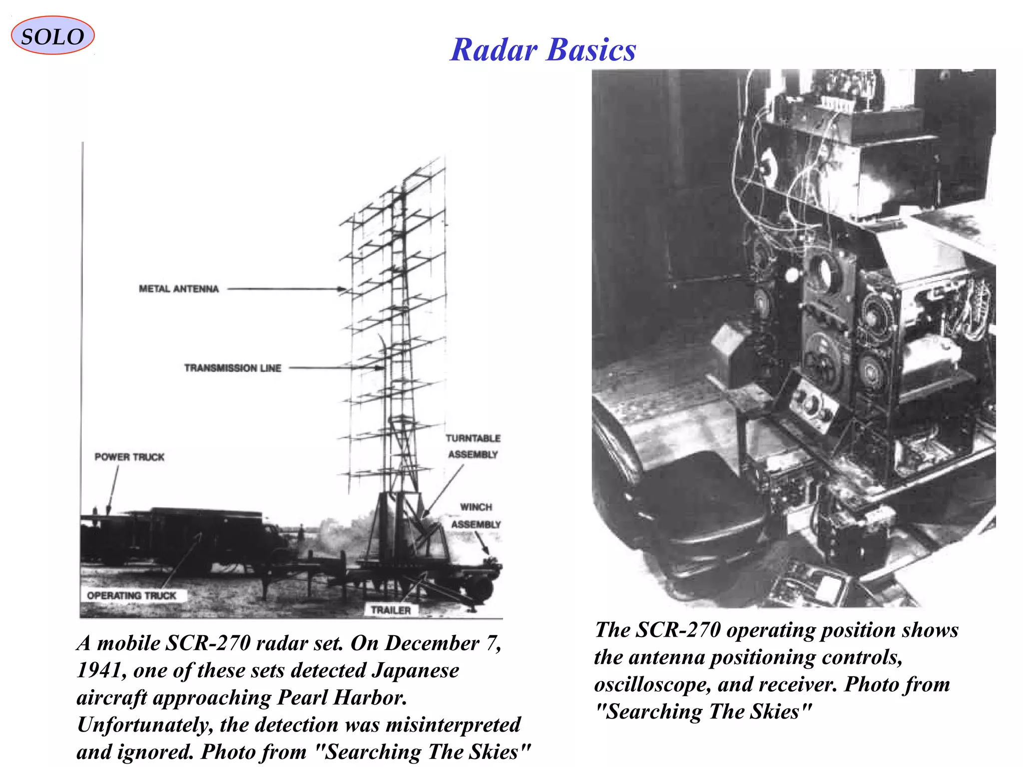 SOLO
Radar Basics
The SCR-270 operating position shows
the antenna positioning controls,
oscilloscope, and receiver. Photo from
"Searching The Skies"
A mobile SCR-270 radar set. On December 7,
1941, one of these sets detected Japanese
aircraft approaching Pearl Harbor.
Unfortunately, the detection was misinterpreted
and ignored. Photo from "Searching The Skies"
 