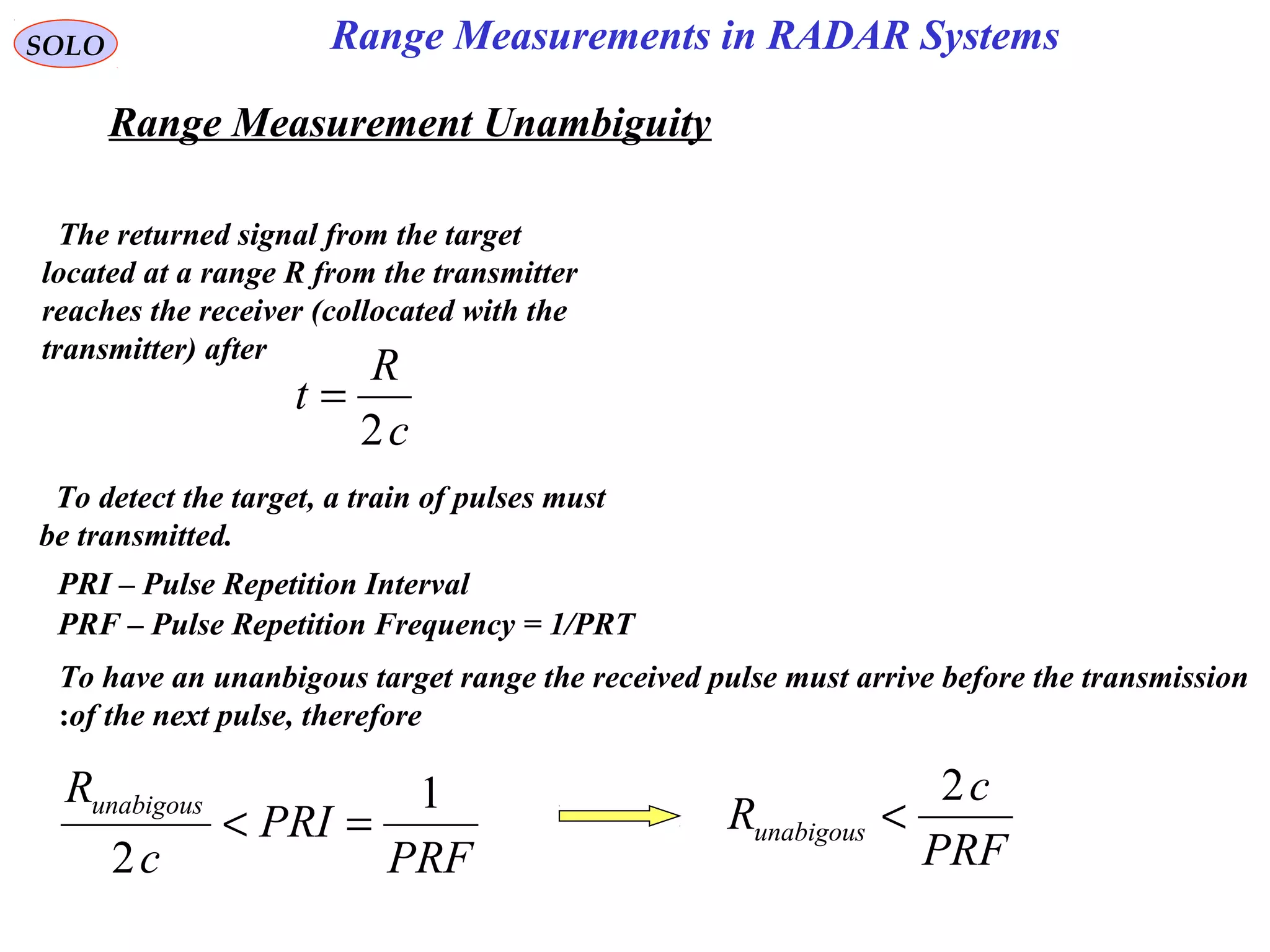 Range Measurement Unambiguity
SOLO
The returned signal from the target
located at a range R from the transmitter
reaches the receiver (collocated with the
transmitter) after
c
R
t
2
=
To detect the target, a train of pulses must
be transmitted.
PRI – Pulse Repetition Interval
PRF – Pulse Repetition Frequency = 1/PRT
To have an unanbigous target range the received pulse must arrive before the transmission
of the next pulse, therefore:
PRF
PRI
c
Runabigous 1
2
=<
PRF
c
Runabigous
2
<
Range Measurements in RADAR Systems
 