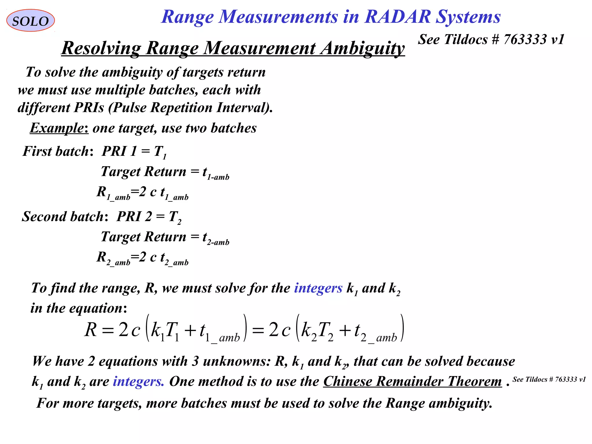 Resolving Range Measurement Ambiguity
SOLO
To solve the ambiguity of targets return
we must use multiple batches, each with
different PRIs (Pulse Repetition Interval).
Example: one target, use two batches
First batch: PRI 1 = T1
Target Return = t1-amb
R1_amb=2 c t1_amb
Second batch: PRI 2 = T2
Target Return = t2-amb
R2_amb=2 c t2_amb
To find the range, R, we must solve for the integers k1 and k2
in the equation:
( ) ( )ambamb tTkctTkcR _222_111 22 +=+=
We have 2 equations with 3 unknowns: R, k1 and k2, that can be solved because
k1 and k2 are integers. One method is to use the Chinese Remainder Theorem .
For more targets, more batches must be used to solve the Range ambiguity.
See Tildocs # 763333 v1
See Tildocs # 763333 v1
Range Measurements in RADAR Systems
 