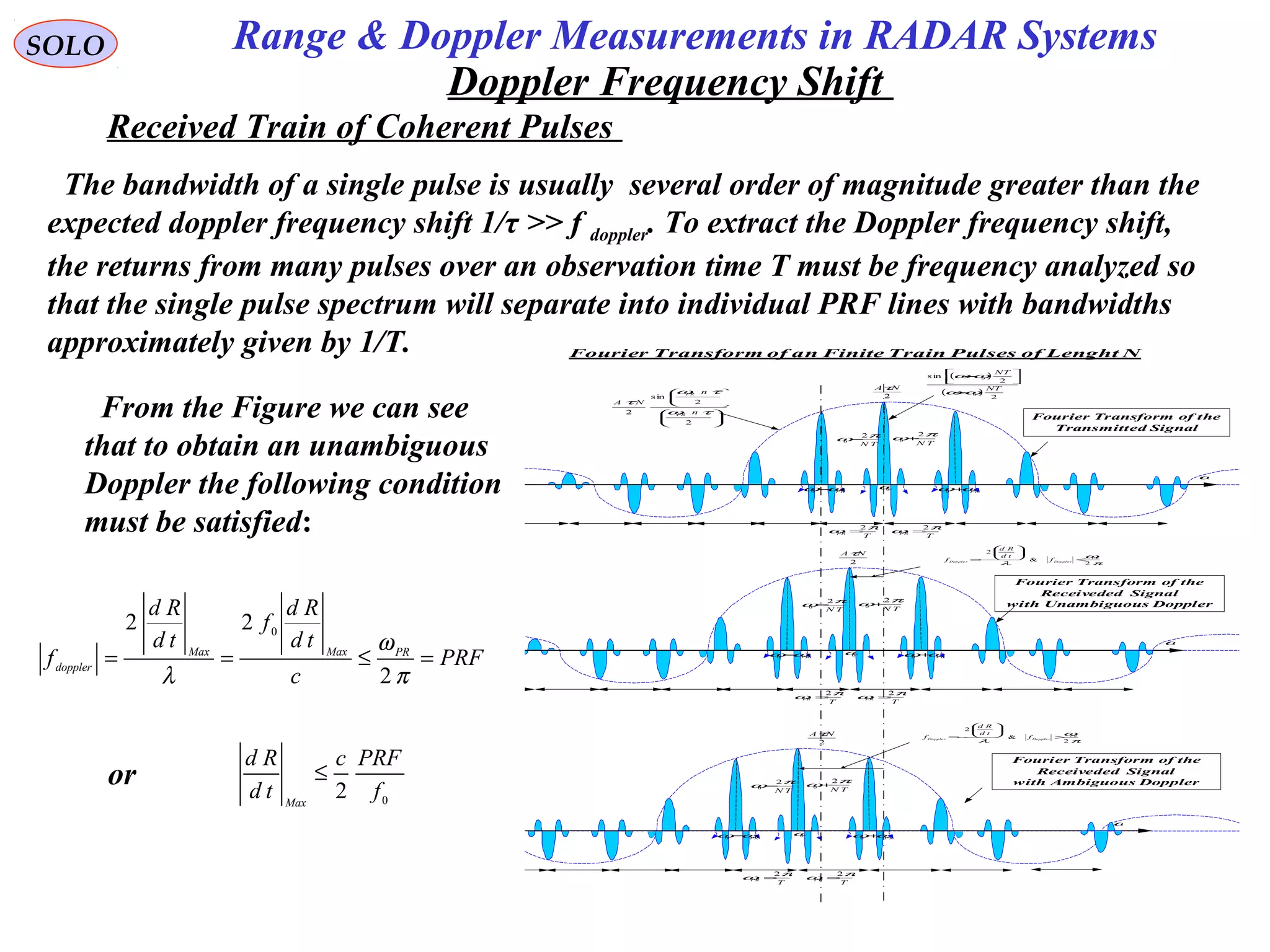 SOLO
Doppler Frequency Shift
Fourier Transform of an Finite Train Pulses of Lenght N
2
NAτ
ω
TN
πω 2
0 +
0ω
TN
πω 2
0 −
PRωω+0PRωω−0
T
PR
πω 2
=
T
PR
πω 2
=
2
NAτ
ω
TN
πω 2
0 +
0ω
TN
πω 2
0 −
PRωω+0PRωω−0
T
PR
πω 2
=
T
PR
πω 2
=
















2
2
sin
2 τω
τω
τ
n
n
NA
PR
PR
( )
( )
2
2
sin
0
0
NT
NT
ωω
ωω
−




−
2
NAτ
ω
TN
πω 2
0 +
0ω
TN
πω 2
0 −
P Rωω+0PRωω−0
T
PR
πω 2
=
T
PR
πω 2
=
π
ω
λ 2
&
2
P R
Doppl e rDopple r f
td
Rd
f <






−=
π
ω
λ 2
&
2
P R
Dopple rDopple r f
td
Rd
f >






−=
Fourier Transform of the
Transmitted Signal
Fourier Transform of the
Receiveded Signal
with Unambiguous Doppler
Fourier Transform of the
Receiveded Signal
with Ambiguous Doppler
Received Train of Coherent Pulses
The bandwidth of a single pulse is usually several order of magnitude greater than the
expected doppler frequency shift 1/τ >> f doppler. To extract the Doppler frequency shift,
the returns from many pulses over an observation time T must be frequency analyzed so
that the single pulse spectrum will separate into individual PRF lines with bandwidths
approximately given by 1/T.
From the Figure we can see
that to obtain an unambiguous
Doppler the following condition
must be satisfied:
PRF
c
td
Rd
f
td
Rd
f PRMaxMax
doppler
=≤==
π
ω
λ 2
22 0
or
0
2 f
PRFc
td
Rd
Max
≤
Range & Doppler Measurements in RADAR Systems
 