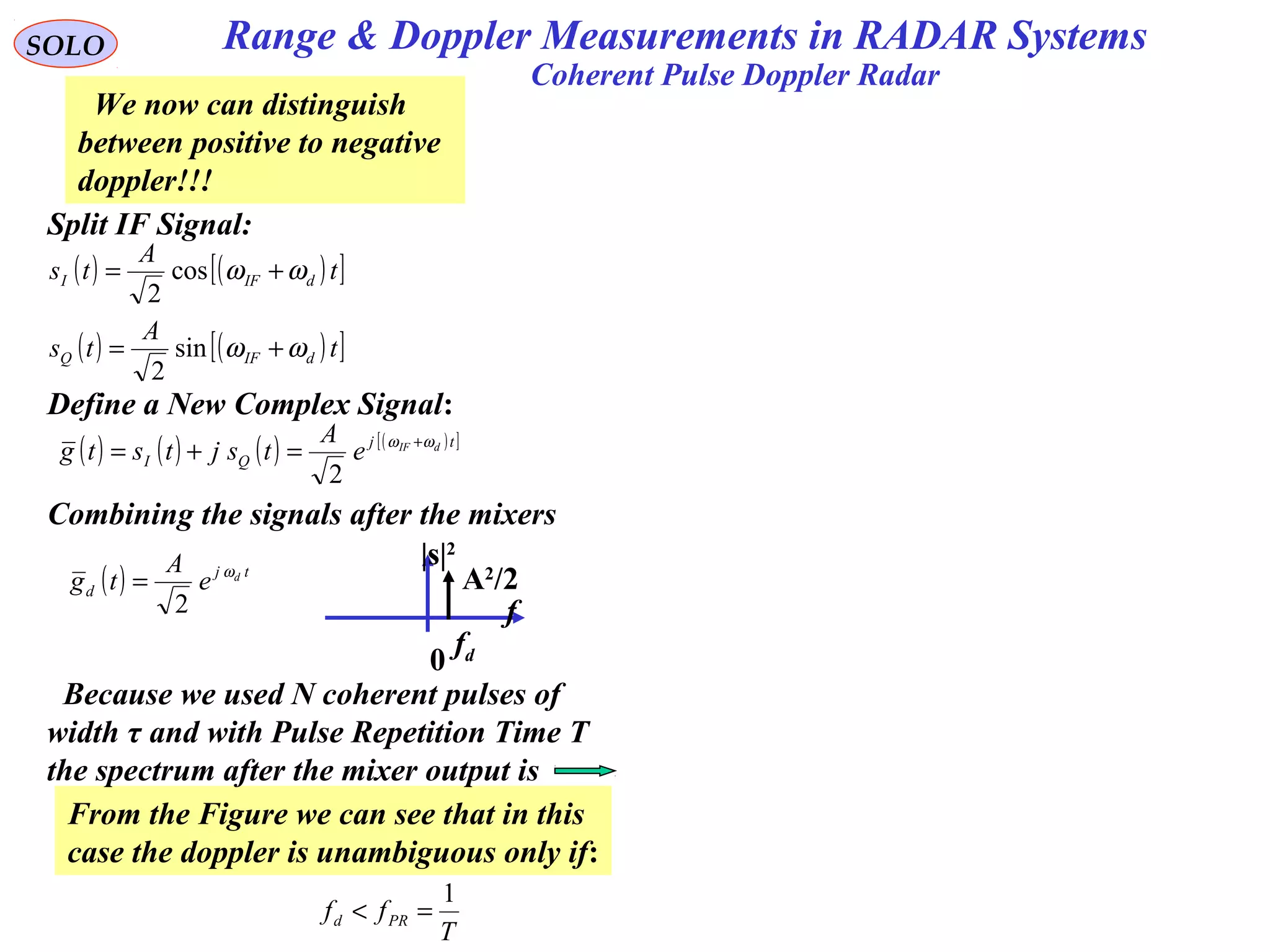 SOLO
Coherent Pulse Doppler Radar
Split IF Signal:
( ) ( )[ ]
( ) ( )[ ]t
A
ts
t
A
ts
dIFQ
dIFI
ωω
ωω
+=
+=
sin
2
cos
2
Define a New Complex Signal:
( ) ( ) ( ) ( )[ ]tj
QI
dIF
e
A
tsjtstg ωω +
=+=
2
f
fd
A2
/2
|s|2
0
Combining the signals after the mixers
( ) tj
d
d
e
A
tg ω
2
=
We now can distinguish
between positive to negative
doppler!!!
From the Figure we can see that in this
case the doppler is unambiguous only if:
T
ff PRd
1
=<
Because we used N coherent pulses of
width τ and with Pulse Repetition Time T
the spectrum after the mixer output is
Range & Doppler Measurements in RADAR Systems
 