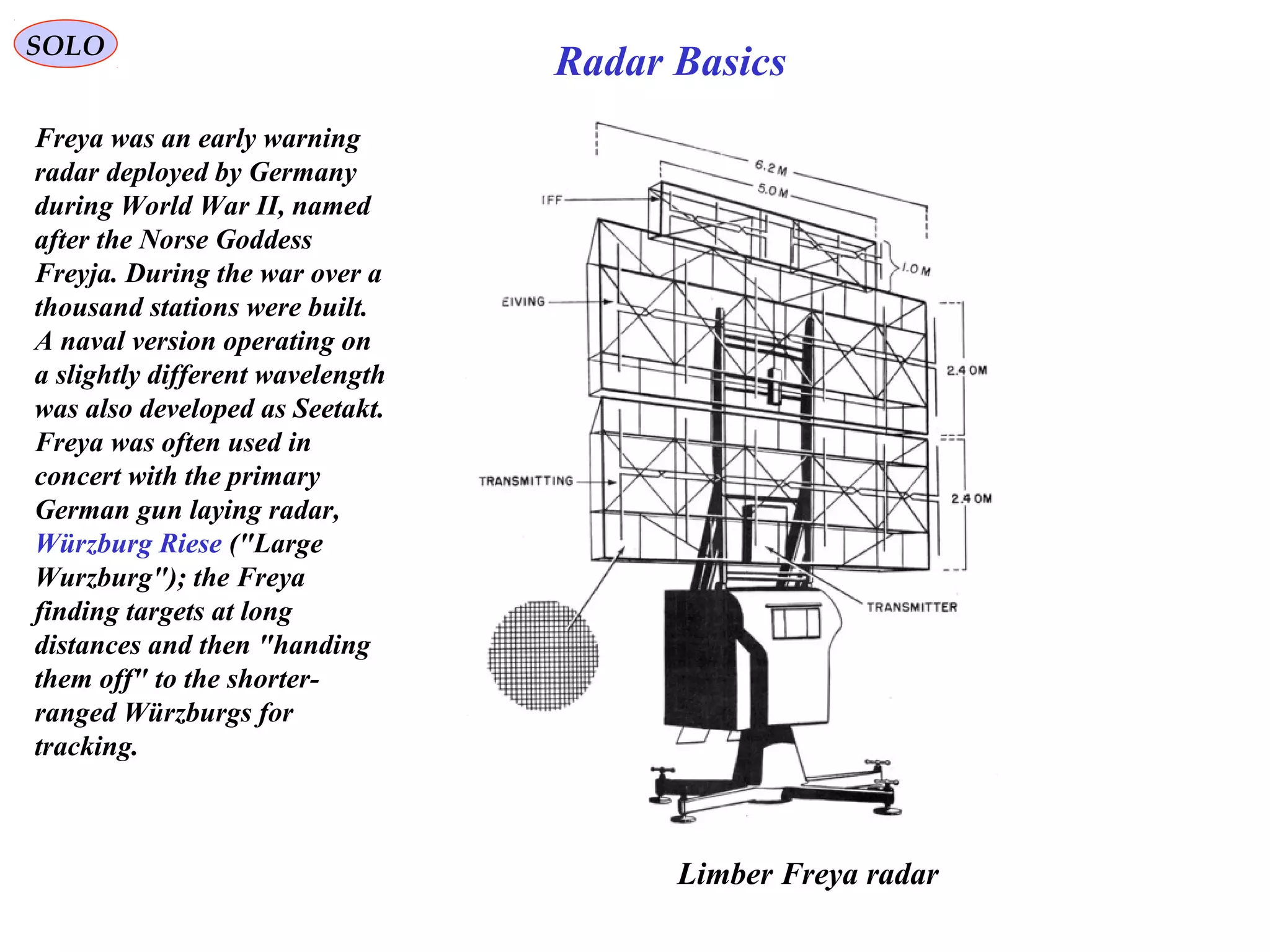 SOLO
Radar Basics
Limber Freya radar
Freya was an early warning
radar deployed by Germany
during World War II, named
after the Norse Goddess
Freyja. During the war over a
thousand stations were built.
A naval version operating on
a slightly different wavelength
was also developed as Seetakt.
Freya was often used in
concert with the primary
German gun laying radar,
Würzburg Riese ("Large
Wurzburg"); the Freya
finding targets at long
distances and then "handing
them off" to the shorter-
ranged Würzburgs for
tracking.
 