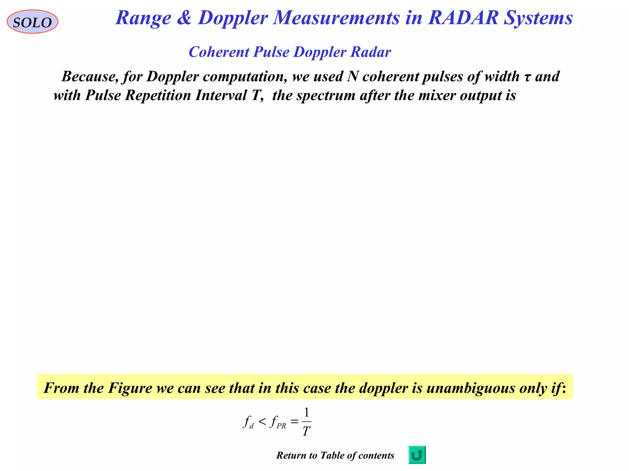 SOLO
Coherent Pulse Doppler Radar
Because, for Doppler computation, we used N coherent pulses of width τ and
with Pulse Repetition Interval T, the spectrum after the mixer output is
From the Figure we can see that in this case the doppler is unambiguous only if:
T
ff PRd
1
=<
Range & Doppler Measurements in RADAR Systems
Return to Table of contents
 