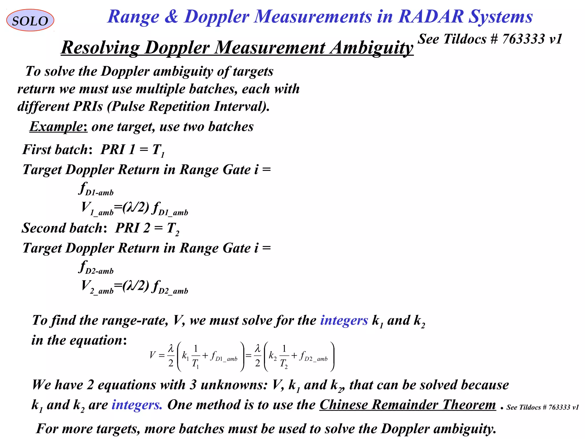 Resolving Doppler Measurement Ambiguity






+=





+= ambDambD f
T
kf
T
kV _2
2
2_1
1
1
1
2
1
2
λλ
SOLO
To solve the Doppler ambiguity of targets
return we must use multiple batches, each with
different PRIs (Pulse Repetition Interval).
Example: one target, use two batches
First batch: PRI 1 = T1
Target Doppler Return in Range Gate i =
fD1-amb
V1_amb=(λ/2) fD1_amb
Range & Doppler Measurements in RADAR Systems
To find the range-rate, V, we must solve for the integers k1 and k2
in the equation:
We have 2 equations with 3 unknowns: V, k1 and k2, that can be solved because
k1 and k2 are integers. One method is to use the Chinese Remainder Theorem .
Second batch: PRI 2 = T2
Target Doppler Return in Range Gate i =
fD2-amb
V2_amb=(λ/2) fD2_amb
For more targets, more batches must be used to solve the Doppler ambiguity.
See Tildocs # 763333 v1
See Tildocs # 763333 v1
 
