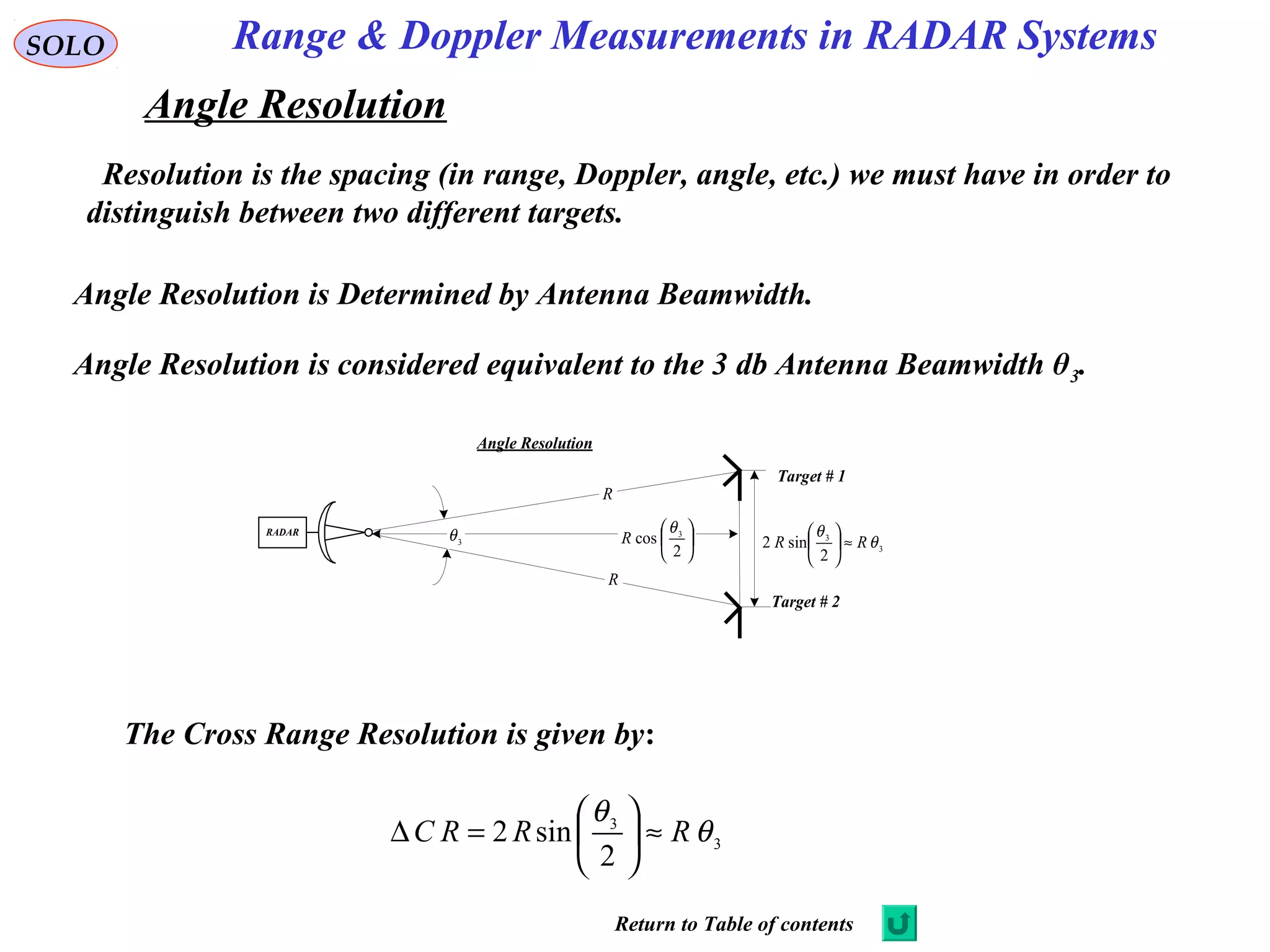 Range & Doppler Measurements in RADAR SystemsSOLO
Angle Resolution
Resolution is the spacing (in range, Doppler, angle, etc.) we must have in order to
distinguish between two different targets.
Angle Resolution
RADAR
Target # 1
Target # 2
R
R
3
θ 





2
cos 3θ
R
3
3
2
sin2 θ
θ
RR ≈





Angle Resolution is Determined by Antenna Beamwidth.
3
3
2
sin2 θ
θ
RRRC ≈





=∆
Angle Resolution is considered equivalent to the 3 db Antenna Beamwidth θ3.
The Cross Range Resolution is given by:
Return to Table of contents
 